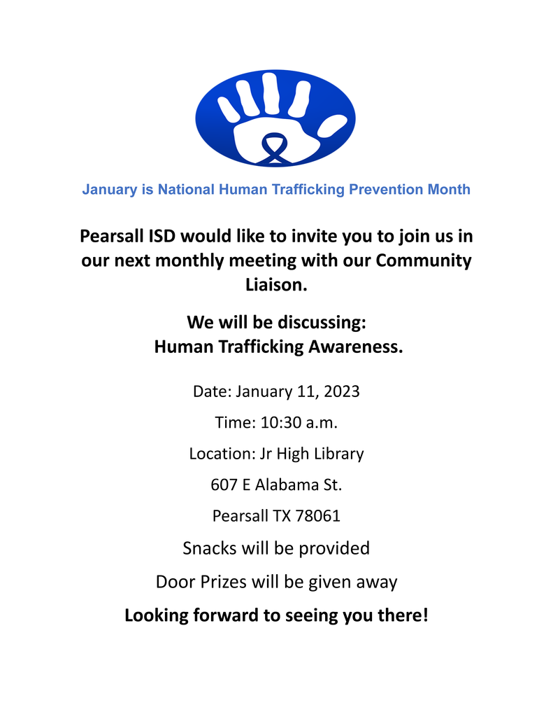 Pearsall ISD would like to invite you to join us in our next monthly meeting with our Community Liaison.  We will be discussing:  Human Trafficking Awareness.  Date: January 11, 2023 Time: 10:30 a.m. Location: Jr High Library 607 E Alabama St. Pearsall TX 78061 Snacks will be provided Door Prizes will be given away Looking forward to seeing you there!